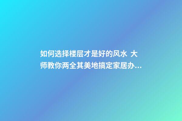 如何选择楼层才是好的风水  大师教你两全其美地搞定家居办公风水